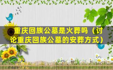 重庆回族公墓是火葬吗（讨论重庆回族公墓的安葬方式）