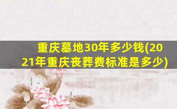 重庆墓地30年多少钱(2021年重庆丧葬费标准是多少)