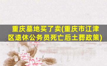 重庆墓地买了卖(重庆市江津区退休公务员死亡后土葬政策)