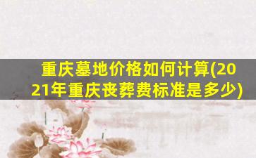 重庆墓地价格如何计算(2021年重庆丧葬费标准是多少)
