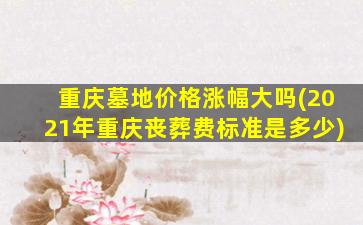 重庆墓地价格涨幅大吗(2021年重庆丧葬费标准是多少)