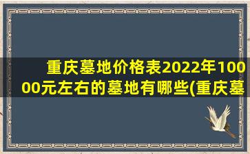 重庆墓地价格表2022年10000元左右的墓地有哪些(重庆墓地价格表2022年10000元左右的墓地有哪些地方)