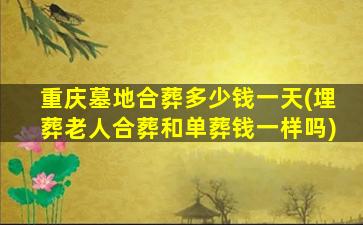 重庆墓地合葬多少钱一天(埋葬老人合葬和单葬钱一样吗)