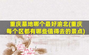 重庆墓地哪个最好渝北(重庆每个区都有哪些值得去的景点)