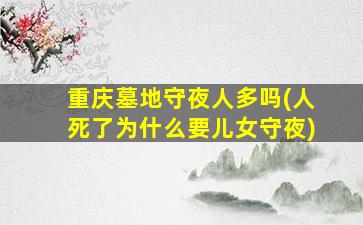 重庆墓地守夜人多吗(人死了为什么要儿女守夜)