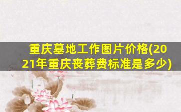 重庆墓地工作图片价格(2021年重庆丧葬费标准是多少)