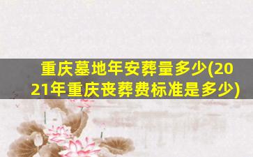 重庆墓地年安葬量多少(2021年重庆丧葬费标准是多少)