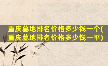 重庆墓地排名价格多少钱一个(重庆墓地排名价格多少钱一平)