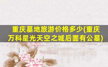 重庆墓地旅游价格多少(重庆万科星光天空之城后面有公墓)