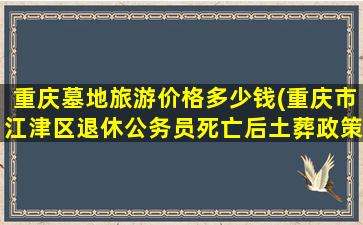 重庆墓地旅游价格多少钱(重庆市江津区退休公务员死亡后土葬政策)