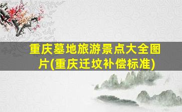 重庆墓地旅游景点大全图片(重庆迁坟补偿标准)