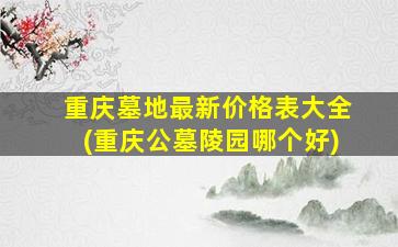 重庆墓地最新价格表大全(重庆公墓陵园哪个好)