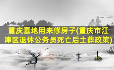 重庆墓地用来修房子(重庆市江津区退休公务员死亡后土葬政策)