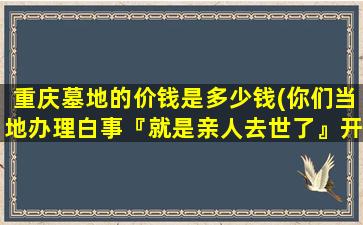 重庆墓地的价钱是多少钱(你们当地办理白事『就是亲人去世了』开支多少钱)