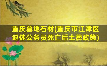 重庆墓地石材(重庆市江津区退休公务员死亡后土葬政策)