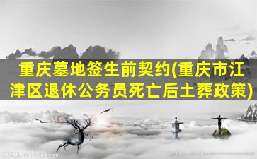 重庆墓地签生前契约(重庆市江津区退休公务员死亡后土葬政策)