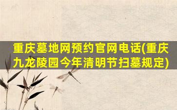 重庆墓地网预约官网电话(重庆九龙陵园今年清明节扫墓规定)