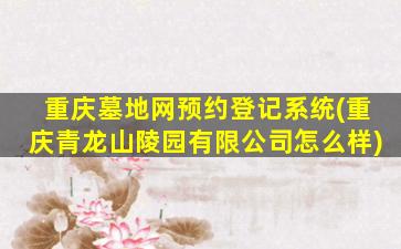 重庆墓地网预约登记系统(重庆青龙山陵园有限公司怎么样)