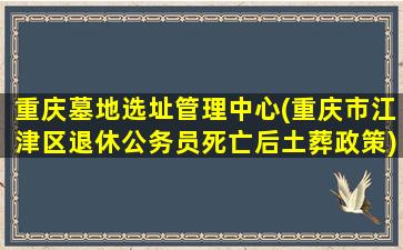 重庆墓地选址管理中心(重庆市江津区退休公务员死亡后土葬政策)