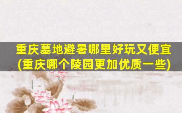 重庆墓地避暑哪里好玩又便宜(重庆哪个陵园更加优质一些)