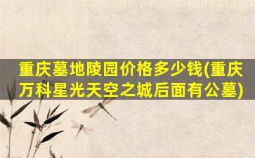 重庆墓地陵园价格多少钱(重庆万科星光天空之城后面有公墓)