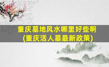 重庆墓地风水哪里好些啊(重庆活人墓最新政策)