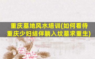 重庆墓地风水培训(如何看待重庆少妇结伴躺入坟墓求重生)