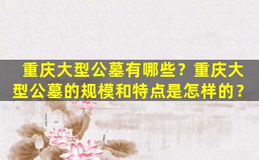 重庆大型公墓有哪些？重庆大型公墓的规模和特点是怎样的？