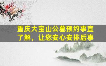 重庆大宝山公墓预约事宜了解，让您安心安排后事