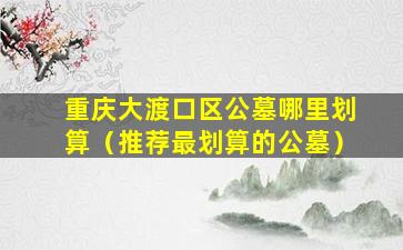 重庆大渡口区公墓哪里划算（推荐最划算的公墓）