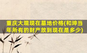 重庆大观现在墓地价格(和珅当年所有的财产放到现在是多少)
