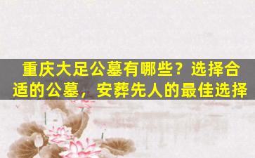 重庆大足公墓有哪些？选择合适的公墓，安葬先人的最佳选择