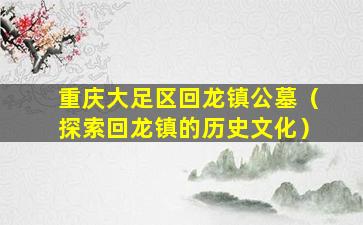 重庆大足区回龙镇公墓（探索回龙镇的历史文化）