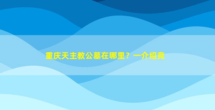 重庆天主教公墓在哪里？一介绍竟