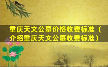 重庆天文公墓价格收费标准（介绍重庆天文公墓收费标准）