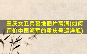 重庆女卫兵墓地图片高清(如何评价中国海军的重庆号巡洋舰)