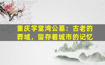 重庆学堂湾公墓：古老的葬域，留存着城市的记忆