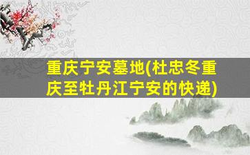 重庆宁安墓地(杜忠冬重庆至牡丹江宁安的快递)