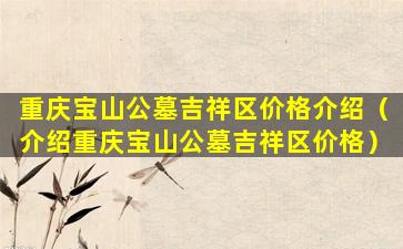 重庆宝山公墓吉祥区价格介绍（介绍重庆宝山公墓吉祥区价格）