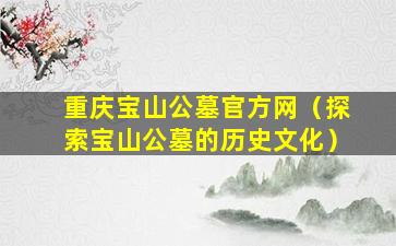 重庆宝山公墓官方网（探索宝山公墓的历史文化）