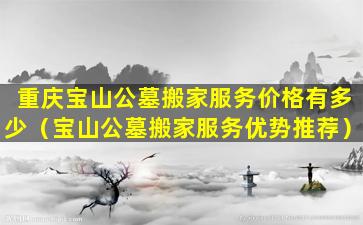 重庆宝山公墓搬家服务价格有多少（宝山公墓搬家服务优势推荐）