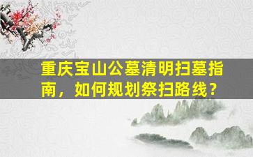 重庆宝山公墓清明扫墓指南，如何规划祭扫路线？