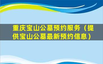重庆宝山公墓预约服务（提供宝山公墓最新预约信息）
