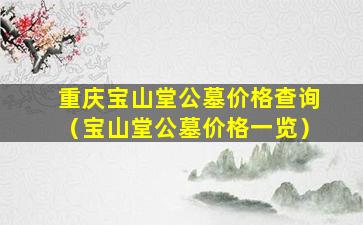 重庆宝山堂公墓价格查询（宝山堂公墓价格一览）