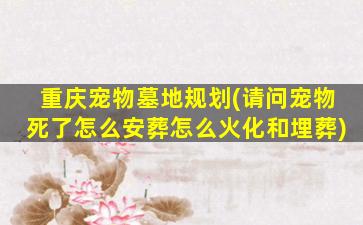重庆宠物墓地规划(请问宠物死了怎么安葬怎么火化和埋葬)