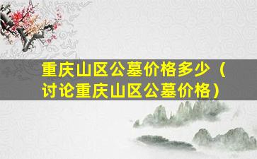 重庆山区公墓价格多少（讨论重庆山区公墓价格）