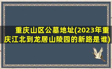 重庆山区公墓地址(2023年重庆江北到龙居山陵园的新路是谁)