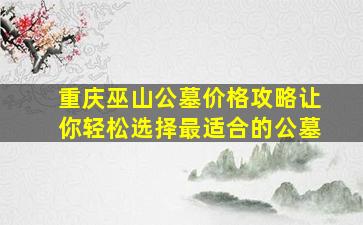 重庆巫山公墓价格攻略让你轻松选择最适合的公墓