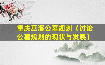 重庆巫溪公墓规划（讨论公墓规划的现状与发展）