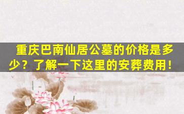重庆巴南仙居公墓的价格是多少？了解一下这里的安葬费用！